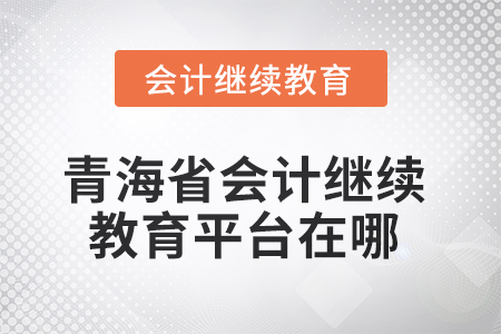 2025年青海省會計人員繼續教育平臺在哪? 2025年青海省會計人員繼續教育平臺在哪?