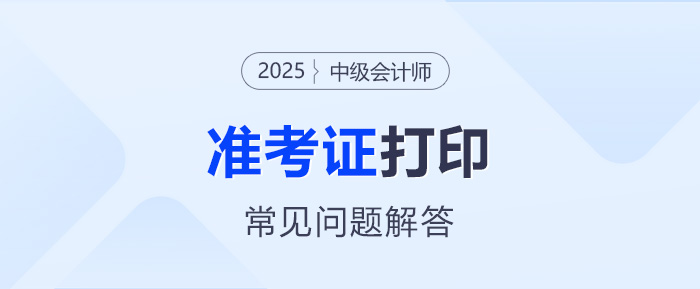 2025年中級會計考試準考證打印常見問題解答 2025年中級會計考試準考證打印常見問題解答