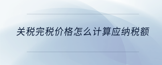 關稅完稅價格怎么計算應納稅額 關稅完稅價格怎么計算應納稅額